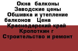 Окна ,балконы!Заводские цены!Обшивка и утепление балконов › Цена ­ 1 000 - Краснодарский край, Кропоткин г. Строительство и ремонт » Услуги   . Краснодарский край